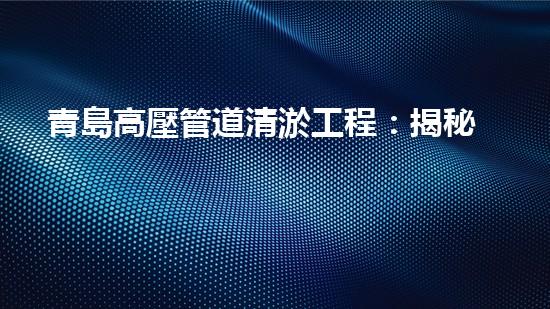 青島高壓管道清淤工程：揭秘城市底下的黑科技！